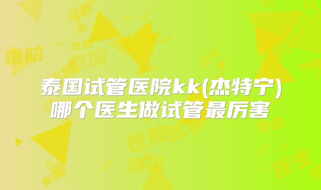 泰国试管医院kk(杰特宁)哪个医生做试管最厉害