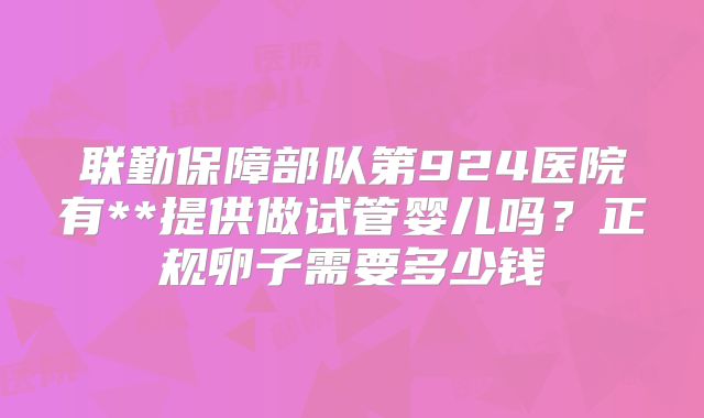 联勤保障部队第924医院有**提供做试管婴儿吗?正规卵子需要多少钱