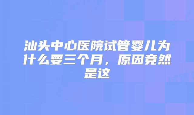 汕头中心医院试管婴儿为什么要三个月,原因竟然是这