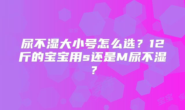 尿不湿大小号怎么选？12斤的宝宝用s还是M尿不湿？