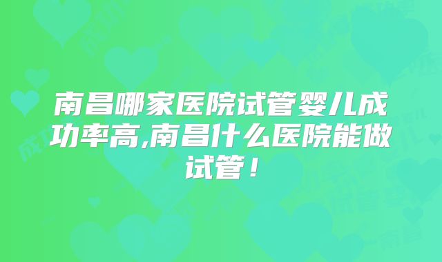 南昌哪家医院试管婴儿成功率高,南昌什么医院能做试管！