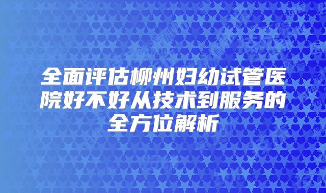 全面评估柳州妇幼试管医院好不好从技术到服务的全方位解析