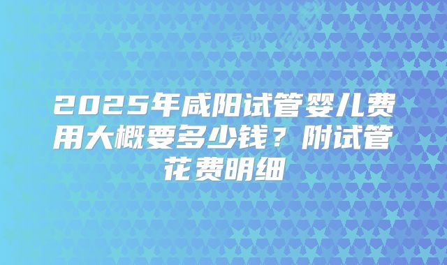 2025年咸阳试管婴儿费用大概要多少钱？附试管花费明细