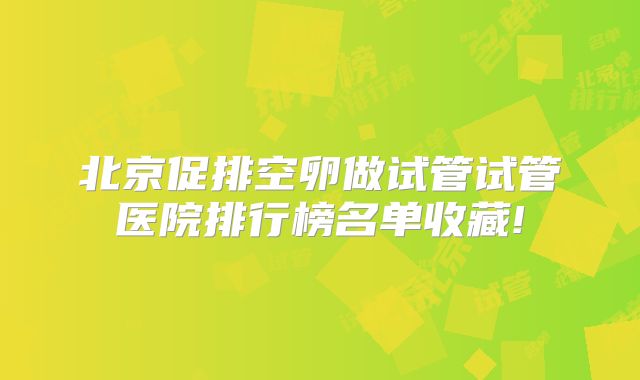北京促排空卵做试管试管医院排行榜名单收藏!