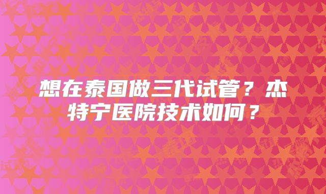 想在泰国做三代试管?杰特宁医院技术如何?