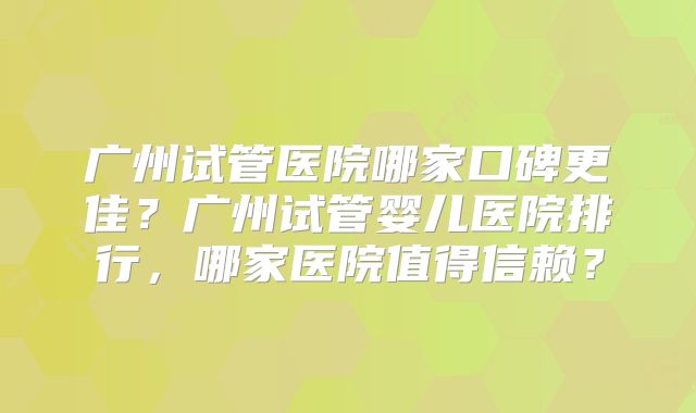 广州试管医院哪家口碑更佳？广州试管婴儿医院排行，哪家医院值得信赖？