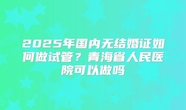 2025年国内无结婚证如何做试管?青海省人民医院可以做吗