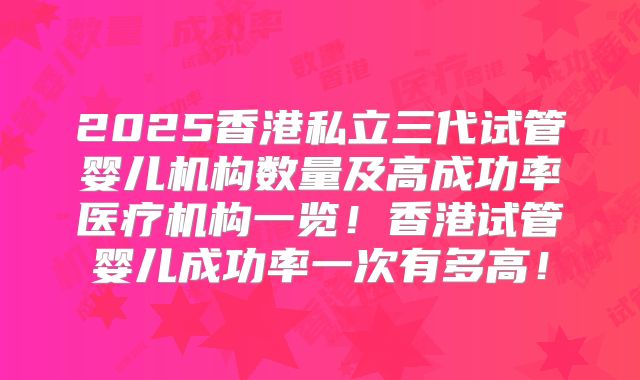 2025香港私立三代试管婴儿机构数量及高成功率医疗机构一览！香港试管婴儿成功率一次有多高！