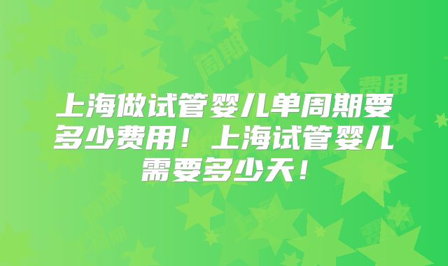 上海做试管婴儿单周期要多少费用！上海试管婴儿需要多少天！