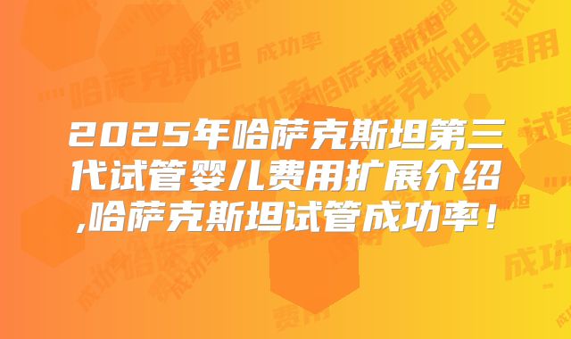 2025年哈萨克斯坦第三代试管婴儿费用扩展介绍,哈萨克斯坦试管成功率!