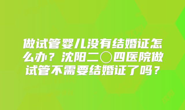 做试管婴儿没有结婚证怎么办？沈阳二〇四医院做试管不需要结婚证了吗？