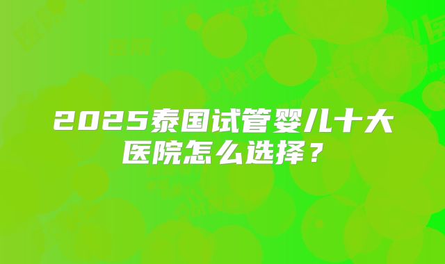 2025泰国试管婴儿十大医院怎么选择?
