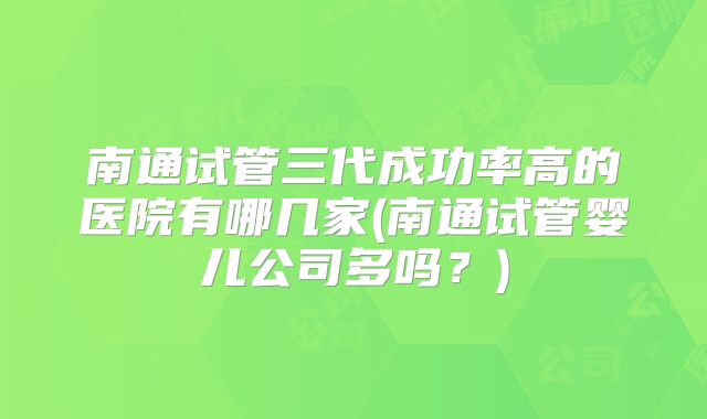 南通试管三代成功率高的医院有哪几家(南通试管婴儿公司多吗？)