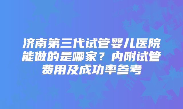 济南第三代试管婴儿医院能做的是哪家?内附试管费用及成功率参考