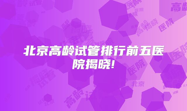 北京高龄试管排行前五医院揭晓!