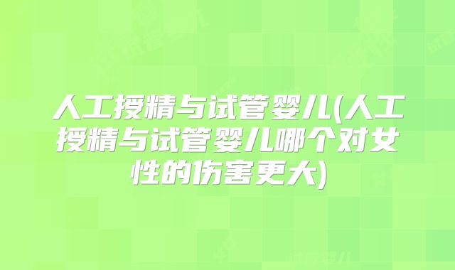 人工授精与试管婴儿(人工授精与试管婴儿哪个对女性的伤害更大)