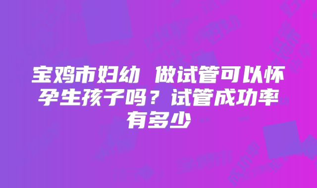 宝鸡市妇幼 做试管可以怀孕生孩子吗?试管成功率有多少