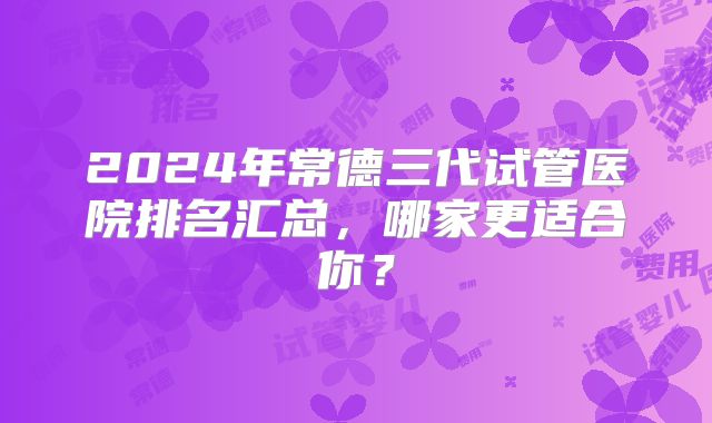 2024年常德三代试管医院排名汇总，哪家更适合你？