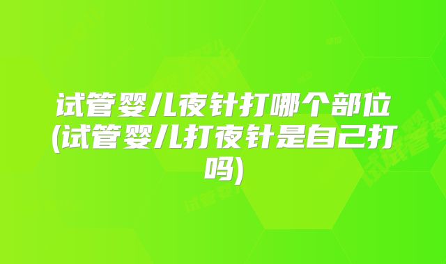 试管婴儿夜针打哪个部位(试管婴儿打夜针是自己打吗)