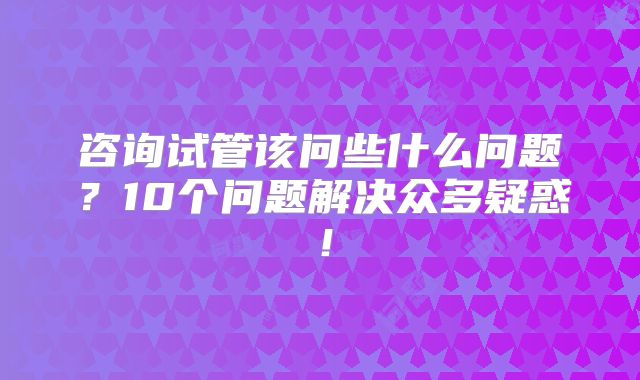 咨询试管该问些什么问题？10个问题解决众多疑惑！