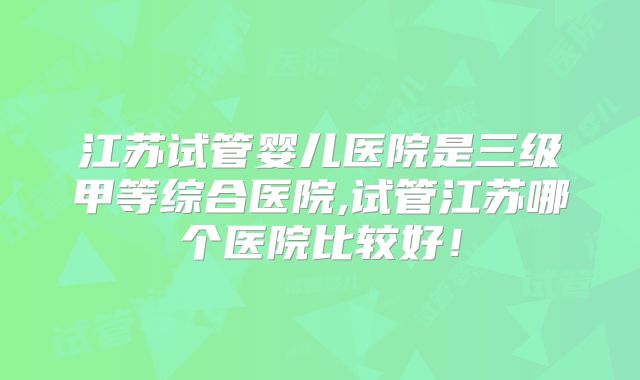 江苏试管婴儿医院是三级甲等综合医院,试管江苏哪个医院比较好!