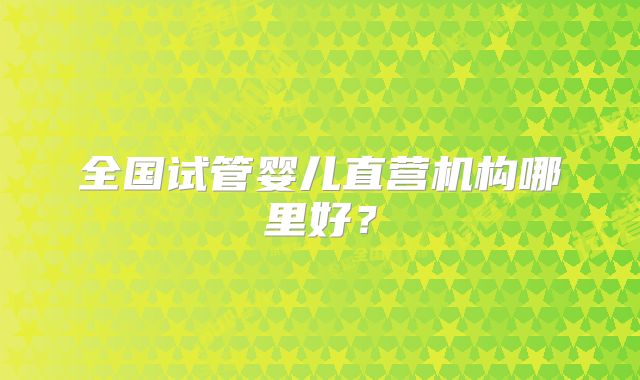 全国试管婴儿直营机构哪里好？