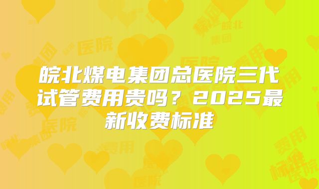 皖北煤电集团总医院三代试管费用贵吗？2025最新收费标准