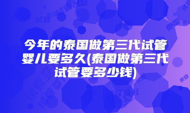 今年的泰国做第三代试管婴儿要多久(泰国做第三代试管要多少钱)