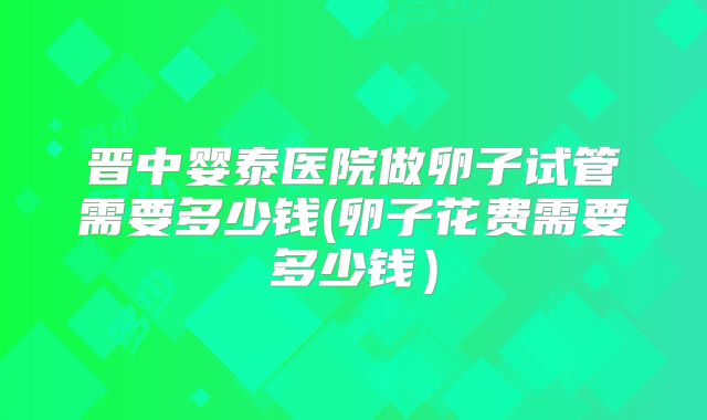 晋中婴泰医院做卵子试管需要多少钱(卵子花费需要多少钱)