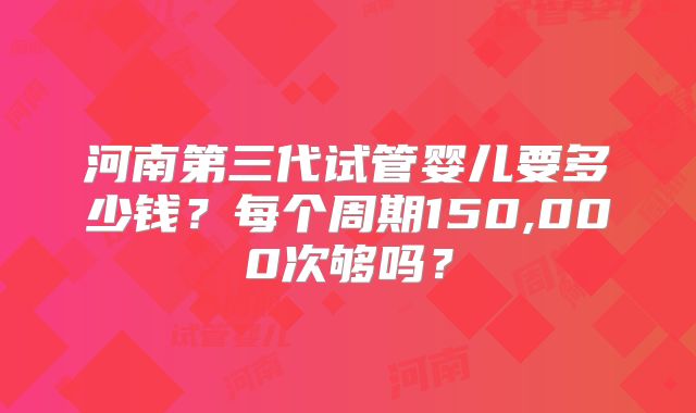 河南第三代试管婴儿要多少钱？每个周期150,000次够吗？