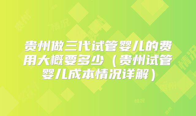 贵州做三代试管婴儿的费用大概要多少（贵州试管婴儿成本情况详解）
