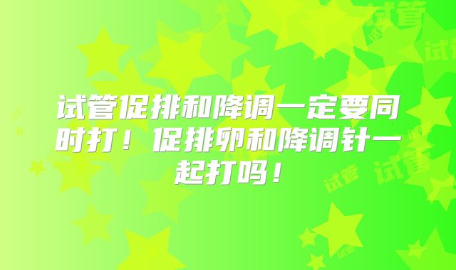 试管促排和降调一定要同时打！促排卵和降调针一起打吗！