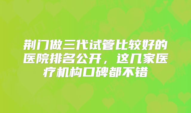 荆门做三代试管比较好的医院排名公开,这几家医疗机构口碑都不错