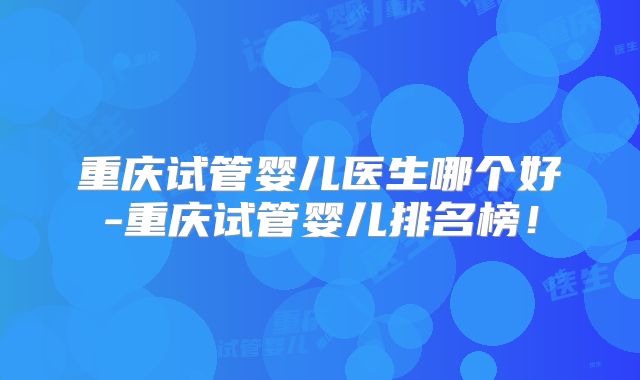 重庆试管婴儿医生哪个好-重庆试管婴儿排名榜！