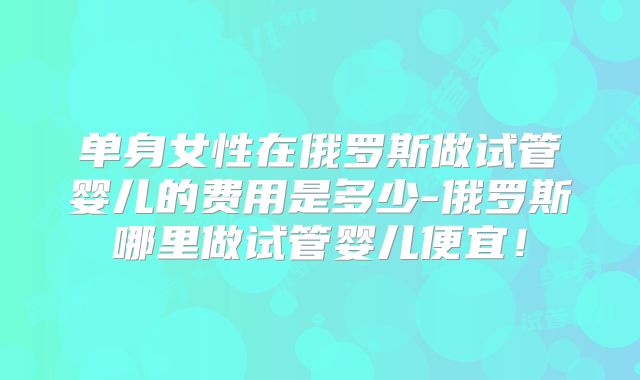 单身女性在俄罗斯做试管婴儿的费用是多少-俄罗斯哪里做试管婴儿便宜！