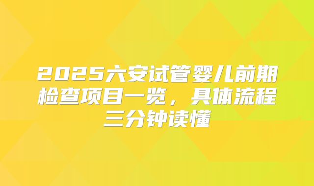 2025六安试管婴儿前期检查项目一览，具体流程三分钟读懂