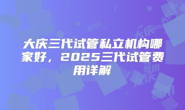 大庆三代试管私立机构哪家好，2025三代试管费用详解