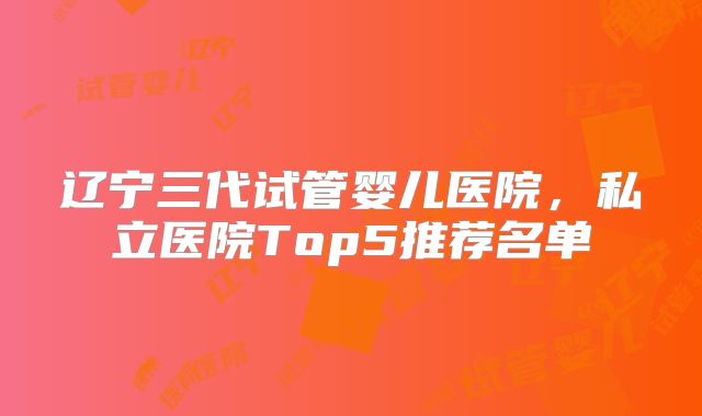 辽宁三代试管婴儿医院,私立医院Top5推荐名单