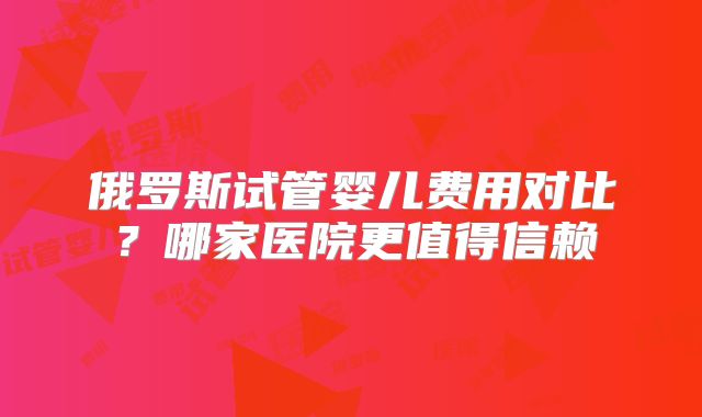 俄罗斯试管婴儿费用对比？哪家医院更值得信赖