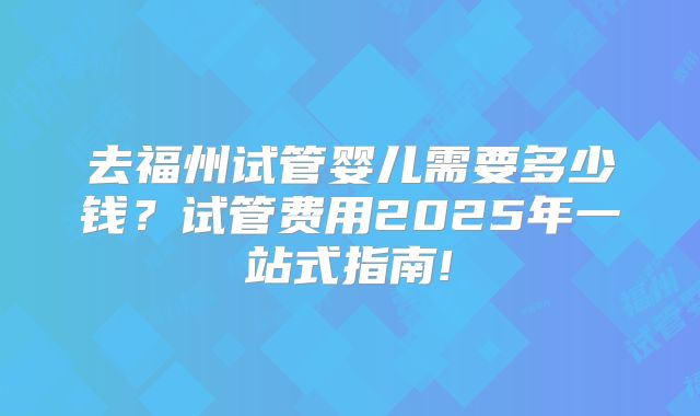 去福州试管婴儿需要多少钱？试管费用2025年一站式指南!