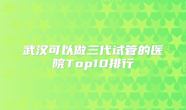 武汉可以做三代试管的医院Top10排行