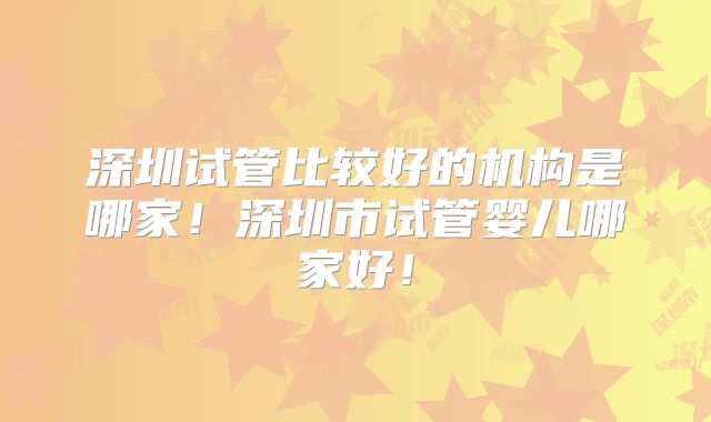 深圳试管比较好的机构是哪家！深圳市试管婴儿哪家好！