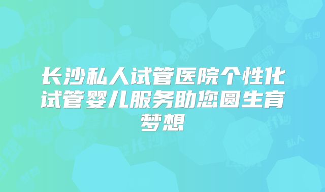 长沙私人试管医院个性化试管婴儿服务助您圆生育梦想