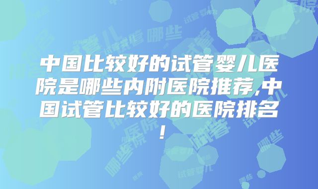 中国比较好的试管婴儿医院是哪些内附医院推荐,中国试管比较好的医院排名!