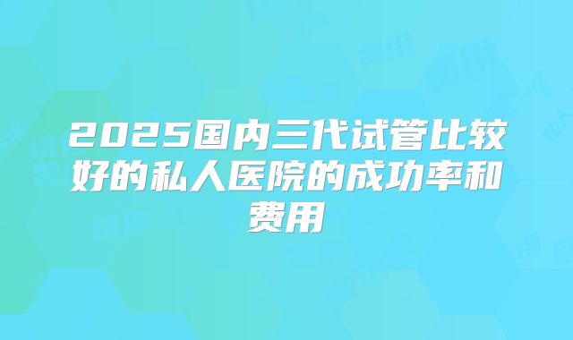 2025国内三代试管比较好的私人医院的成功率和费用