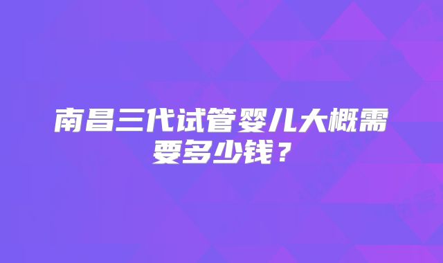 南昌三代试管婴儿大概需要多少钱？