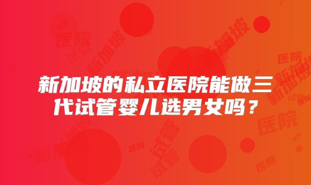 新加坡的私立医院能做三代试管婴儿选男女吗？