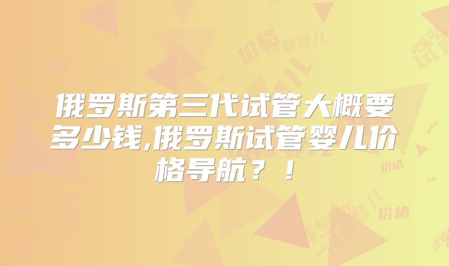 俄罗斯第三代试管大概要多少钱,俄罗斯试管婴儿价格导航？！