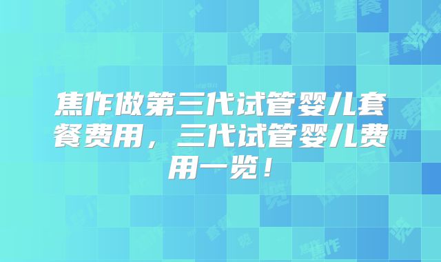 焦作做第三代试管婴儿套餐费用，三代试管婴儿费用一览！