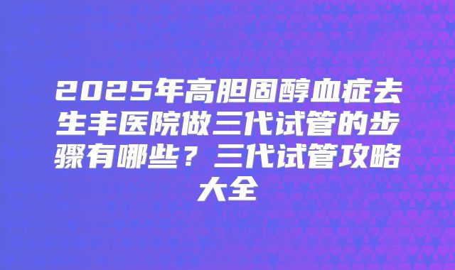2025年高胆固醇血症去生丰医院做三代试管的步骤有哪些?三代试管攻略大全